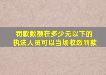 罚款数额在多少元以下的 执法人员可以当场收缴罚款